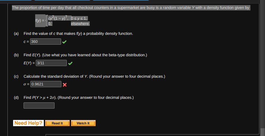 The proportion of time per day that all checkout counters in a supermarket are busy is a random variable Y with a density function given by
cy²(1- y)², O≤y≤1,
elsewhere.
f(y) =
(a) Find the value of c that makes f(y) a probability density function.
c = 360
(b) Find E(Y). (Use what you have learned about the beta-type distribution.)
E(Y) = 3/11
(c) Calculate the standard deviation of Y. (Round your answer to four decimal places.)
o = 0.9621
X
(d) Find P(Y>μ + 20). (Round your answer to four decimal places.)
Need Help?
Read It
Watch It