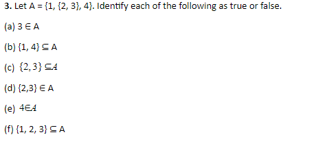 3. Let A = {1, {2, 3}, 4). Identify each of the following as true or false.
(а) 3ЕА
(b) {1, 4} CA
(c) {2,3} CA
(d) {2,3} E A
(e) 4€4
(f) {1, 2, 3} CA
