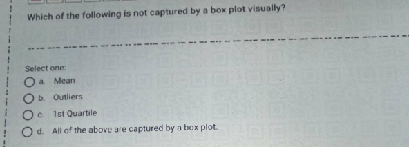 Which of the following is not captured by a box plot visually?
Select one:
O a. Mean
O b. Outliers
Oc.
1st Quartile
O d. All of the above are captured by a box plot.
