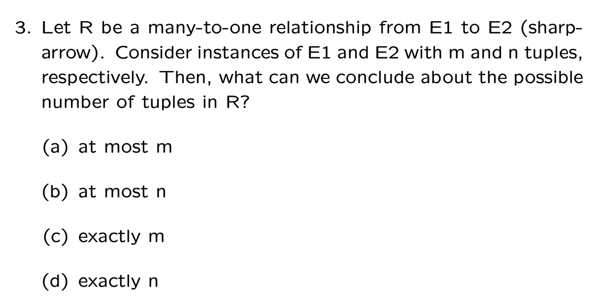 3. Let R be a many-to-one relationship from E1 to E2 (sharp-
arrow). Consider instances of E1 and E2 with m and n tuples,
respectively. Then, what can we conclude about the possible
number of tuples in R?
(a) at most m
(b) at most n
(c) exactly m
(d) exactly n
