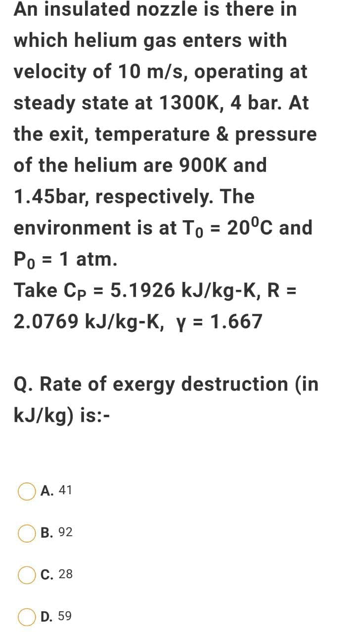 An insulated nozzle is there in
which helium gas enters with
velocity of 10 m/s, operating at
steady state at 1300K, 4 bar. At
the exit, temperature & pressure
of the helium are 900K and
1.45bar, respectively. The
environment is at To = 20°C and
%3D
Po = 1 atm.
%3D
Take Cp = 5.1926 kJ/kg-K, R =
%3D
2.0769 kJ/kg-K, y = 1.667
Q. Rate of exergy destruction (in
kJ/kg) is:-
А. 41
В. 92
С. 28
D. 59
