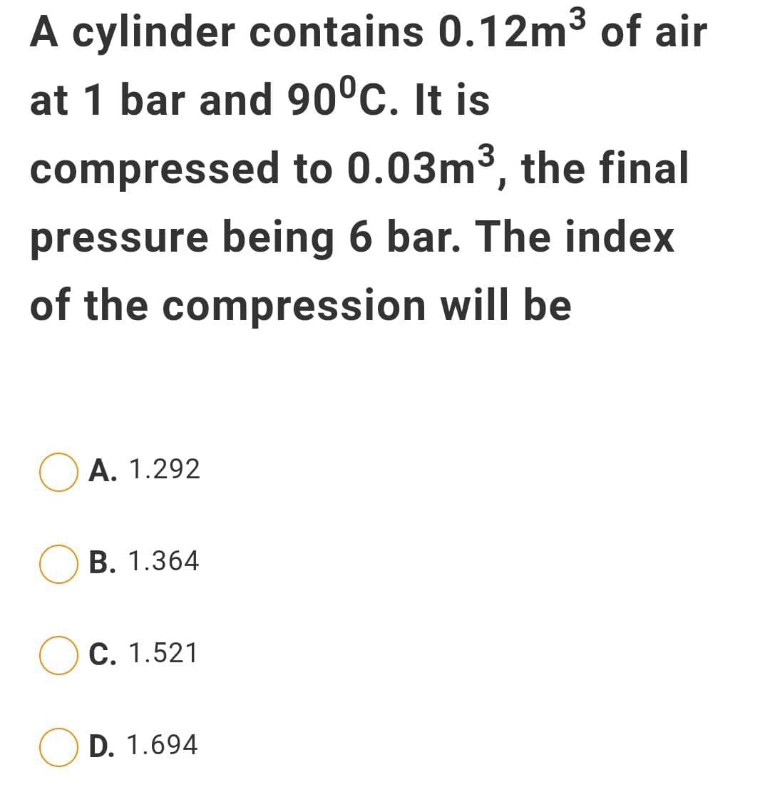 A cylinder contains 0.12m3 of air
at 1 bar and 90°c. It is
compressed to 0.03m³, the final
pressure being 6 bar. The index
of the compression will be
A. 1.292
В. 1.364
С. 1.521
D. 1.694
