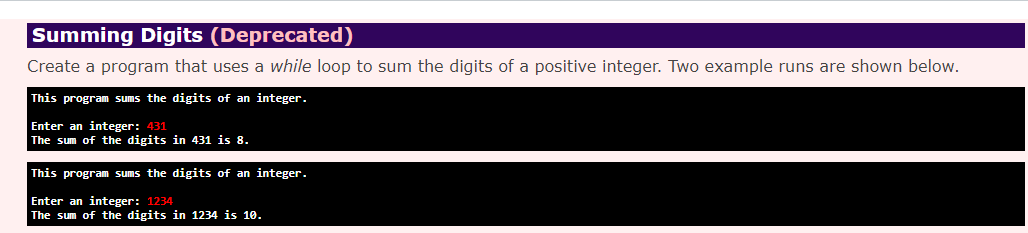 Summing Digits (Deprecated)
Create a program that uses a while loop to sum the digits of a positive integer. Two example runs are shown below.
This program sums the digits of an integer.
Enter an integer: 431
The sum of the digits in 431 is 8.
This program sums the digits of an integer.
Enter an integer: 1234
The sum of the digits in 1234 is 10.