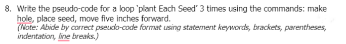 8. Write the pseudo-code for a loop `plant Each Seed' 3 times using the commands: make
hole, place seed, move five inches forward.
(Note: Abide by correct pseudo-code format using statement keywords, brackets, parentheses,
indentation, line breaks.)