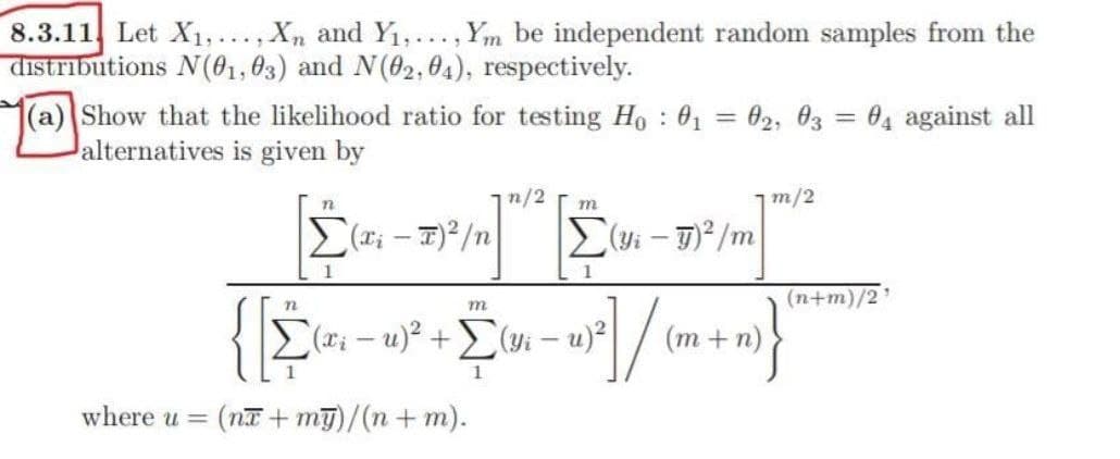 8.3.11 Let X₁,..., Xn and Y₁,..., Ym be independent random samples from the
distributions N(01,03) and N(02,04), respectively.
(a) Show that the likelihood ratio for testing Ho : 0₁ = 02, 03 = 04 against all
alternatives is given by
n/2
m/2
n
m
Σ(x - 7)2/n
Σ(yi - g)3/m
Σ
1
m
(x₁ −u)² + Σ(yi - u)²
Σ
20) 27/01
where u = (na+my)/(n+m).
(n+m)/2
(m + n)
(n)}"