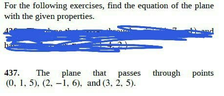 For the following exercises, find the equation of the plane
with the given properties.
and
437. The plane that passes through points
(0, 1, 5), (2, -1, 6), and (3, 2, 5).