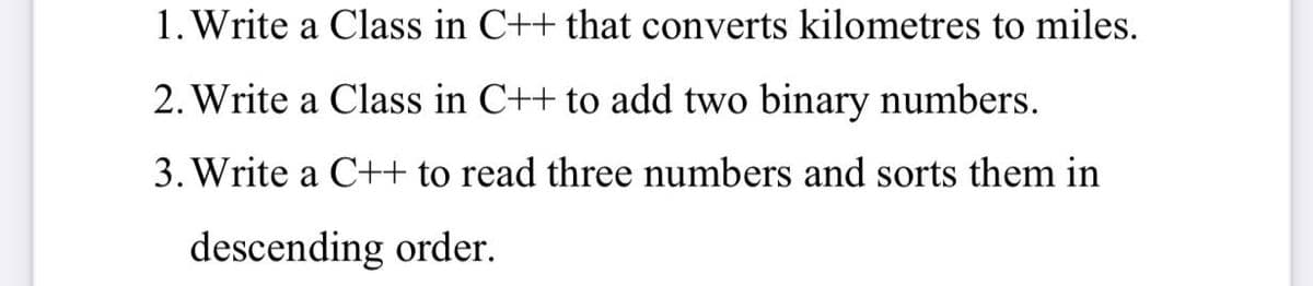 1. Write a Class in C++ that converts kilometres to miles.
2. Write a Class in C++ to add two binary numbers.
3. Write a C++ to read three numbers and sorts them in
descending order.