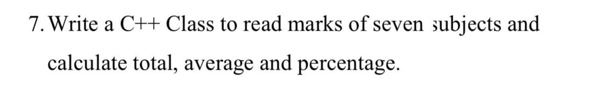 7. Write a C++ Class to read marks of seven subjects and
calculate total, average and percentage.