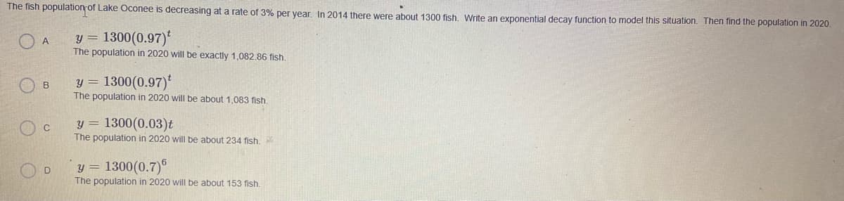 The fish population of Lake Oconee is decreasing at a rate of 3% per year. In 2014 there were about 1300 fish. Write an exponential decay function to model this situation. Then find the population in 2020.
O A
y =
1300(0.97)*
The population in 2020 will be exactly 1,082.86 fish.
y =
The population in 2020 will be about 1,083 fish.
1300(0.97)
y = 1300(0.03)t
The population in 2020 will be about 234 fish.
y = 1300(0.7)
The population in 2020 will be about 153 fish.
