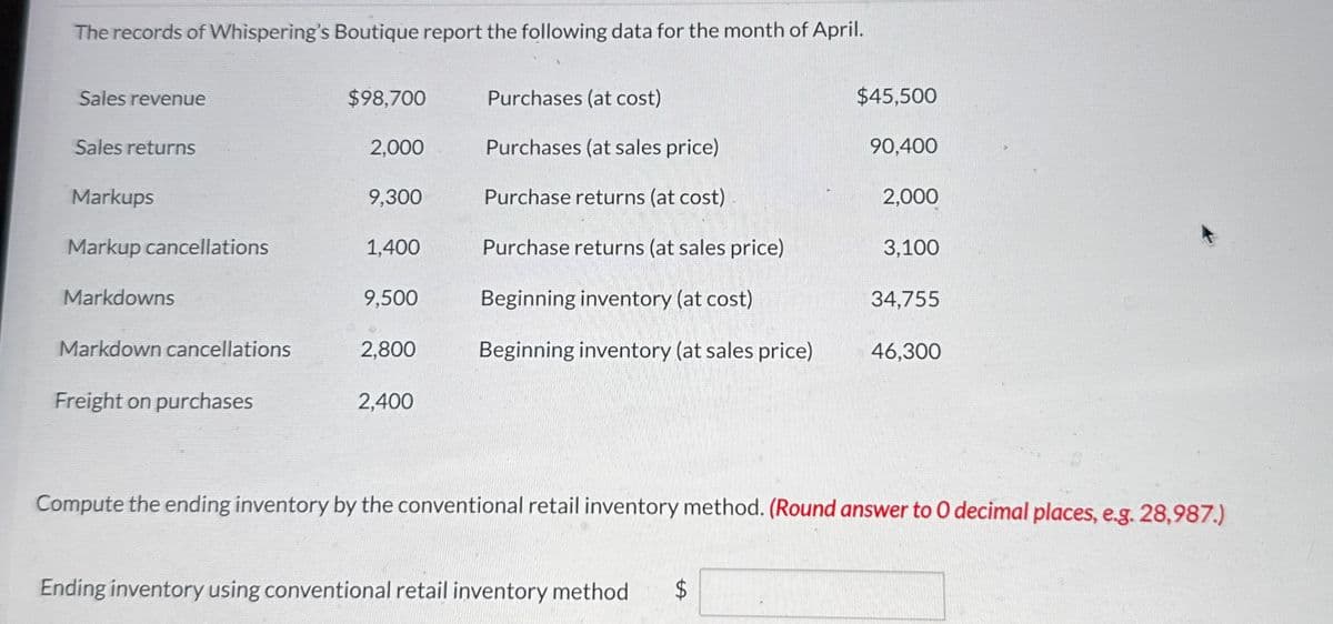 The records of Whispering's Boutique report the following data for the month of April.
Sales revenue
$98,700
Purchases (at cost)
$45,500
Sales returns
2,000
Purchases (at sales price)
90,400
Markups
9,300
Purchase returns (at cost)
2,000
Markup cancellations
1,400
Purchase returns (at sales price)
3,100
Markdowns
9,500
Beginning inventory (at cost)
34,755
Markdown cancellations
2,800
Beginning inventory (at sales price)
46,300
Freight on purchases
2,400
Compute the ending inventory by the conventional retail inventory method. (Round answer to O decimal places, e.g. 28,987.)
Ending inventory using conventional retail inventory method
$