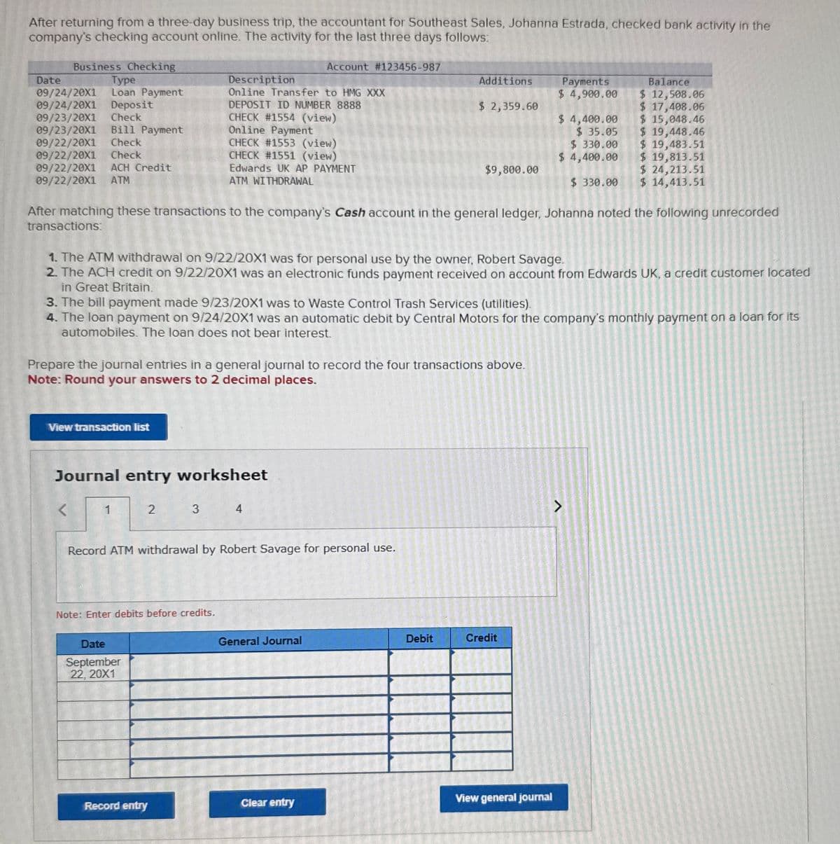 After returning from a three-day business trip, the accountant for Southeast Sales, Johanna Estrada, checked bank activity in the
company's checking account online. The activity for the last three days follows:
Business Checking
Account #123456-987
Date
Type
Description
09/24/20X1
09/24/20X1
09/23/20X1
Loan Payment
Deposit
Check
Online Transfer to HMG XXX
09/23/20X1 Bill Payment
09/22/20X1
Check
09/22/20X1
Check
09/22/20X1 ACH Credit
DEPOSIT ID NUMBER 8888
CHECK #1554 (view)
Online Payment
CHECK #1553 (view)
CHECK #1551 (view)
Additions
$ 2,359.60
Payments
$ 4,900.00
$ 4,400.00
Balance
$ 12,508.06
$ 17,408.06
$ 15,048.46
$ 35.05
$ 330.00
$ 4,400.00
$ 19,448.46
$ 19,483.51
$ 19,813.51
$9,800.00
$ 24,213.51
$ 330.00
$ 14,413.51
09/22/20X1 ATM
Edwards UK AP PAYMENT
ATM WITHDRAWAL
After matching these transactions to the company's Cash account in the general ledger, Johanna noted the following unrecorded
transactions:
1. The ATM withdrawal on 9/22/20X1 was for personal use by the owner, Robert Savage.
2. The ACH credit on 9/22/2001 was an electronic funds payment received on account from Edwards UK, a credit customer located
in Great Britain.
3. The bill payment made 9/23/20X1 was to Waste Control Trash Services (utilities).
4. The loan payment on 9/24/20X1 was an automatic debit by Central Motors for the company's monthly payment on a loan for its
automobiles. The loan does not bear interest.
Prepare the journal entries in a general journal to record the four transactions above.
Note: Round your answers to 2 decimal places.
View transaction list
Journal entry worksheet
<
1
2
3
Record ATM withdrawal by Robert Savage for personal use.
Note: Enter debits before credits.
Date
September
22, 20X1
General Journal
Debit
Credit
View general journal
Clear entry
Record entry
>