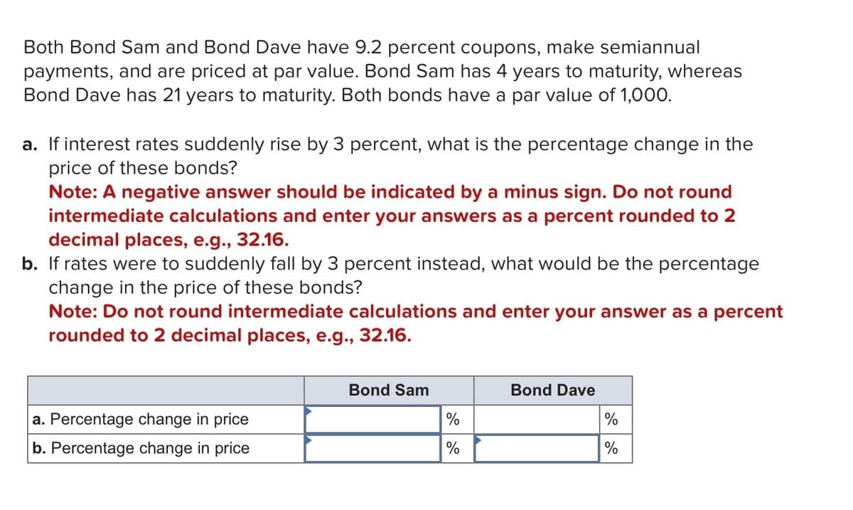 Both Bond Sam and Bond Dave have 9.2 percent coupons, make semiannual
payments, and are priced at par value. Bond Sam has 4 years to maturity, whereas
Bond Dave has 21 years to maturity. Both bonds have a par value of 1,000.
a. If interest rates suddenly rise by 3 percent, what is the percentage change in the
price of these bonds?
Note: A negative answer should be indicated by a minus sign. Do not round
intermediate calculations and enter your answers as a percent rounded to 2
decimal places, e.g., 32.16.
b. If rates were to suddenly fall by 3 percent instead, what would be the percentage
change in the price of these bonds?
Note: Do not round intermediate calculations and enter your answer as a percent
rounded to 2 decimal places, e.g., 32.16.
Bond Sam
Bond Dave
a. Percentage change in price
b. Percentage change in price
%
%
%
%