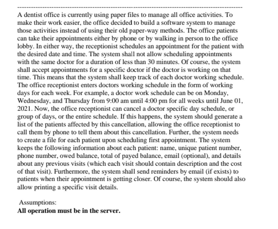 A dentist office is currently using paper files to manage all office activities. To
make their work easier, the office decided to build a software system to manage
those activities instead of using their old paper-way methods. The office patients
can take their appointments either by phone or by walking in person to the office
lobby. In either way, the receptionist schedules an appointment for the patient with
the desired date and time. The system shall not allow scheduling appointments
with the same doctor for a duration of less than 30 minutes. Of course, the system
shall accept appointments for a specific doctor if the doctor is working on that
time. This means that the system shall keep track of each doctor working schedule.
The office receptionist enters doctors working schedule in the form of working
days for each week. For example, a doctor work schedule can be on Monday,
Wednesday, and Thursday from 9:00 am until 4:00 pm for all weeks until June 01,
2021. Now, the office receptionist can cancel a doctor specific day schedule, or
group of days, or the entire schedule. If this happens, the system should generate a
list of the patients affected by this cancellation, allowing the office receptionist to
call them by phone to tell them about this cancellation. Further, the system needs
to create a file for each patient upon scheduling first appointment. The system
keeps the following information about each patient: name, unique patient number,
phone number, owed balance, total of payed balance, email (optional), and details
about any previous visits (which each visit should contain description and the cost
of that visit). Furthermore, the system shall send reminders by email (if exists) to
patients when their appointment is getting closer. Of course, the system should also
allow printing a specific visit details.
Assumptions:
All operation must be in the server.
