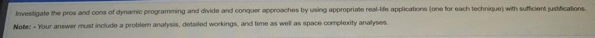 Investigate the pros and cons of dynamic programming and divide and conquer approaches by using appropriate real-life applications (one for each technique) with sufficient justifications.
Note: - Your answer must include a problem analysis, detailed workings, and time as well as space complexity analyses.
