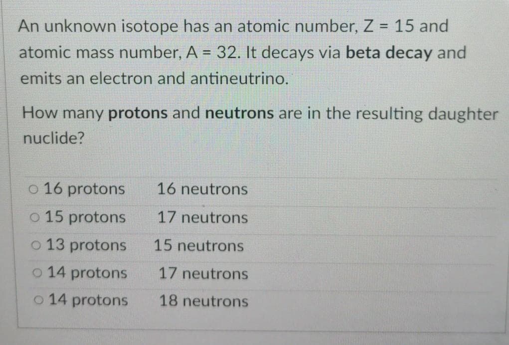 An unknown isotope has an atomic number, Z 15 and
atomic mass number, A = 32. It decays via beta decay and
emits an electron and antineutrino.
%3D
How many protons and neutrons are in the resulting daughter
nuclide?
o 16 protons
16 neutrons
o 15 protons
17 neutrons
o 13 protons
15 neutrons
o 14 protons
17 neutrons
o 14 protons
18 neutrons
