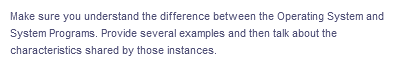 Make sure you understand the difference between the Operating System and
System Programs. Provide several examples and then talk about the
characteristics shared by those instances.