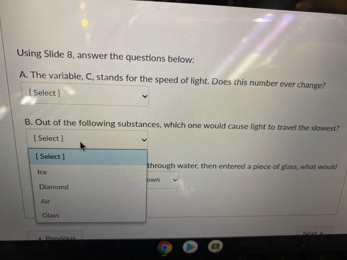 Using Slide 8, answer the questions below:
A. The variable, C, stands for the speed of light. Does this number ever change?
[ Select ]
B. Out of the following substances, which one would cause light to travel the slowest?
[ Select]
[ Select ]
through water, then entered a piece of glass, what would
Ice
own
Diamond
Air
Glass
Next
4 Previous
