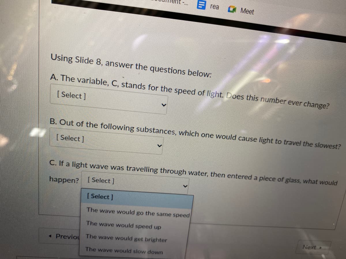 rea
Meet
Using Slide 8, answer the questions below:
A. The variable, C, stands for the speed of light. Does this number ever change?
[Select ]
B. Out of the following substances, which one would cause light to travel the slowest?
[ Select ]
C. If a light wave was travelling through water, then entered a piece of glass, what would
happen? [Select]
[ Select ]
The wave would go the same speed
The wave would speed up
Next
« Previou
The wave would get brighter
The wave would slow down
