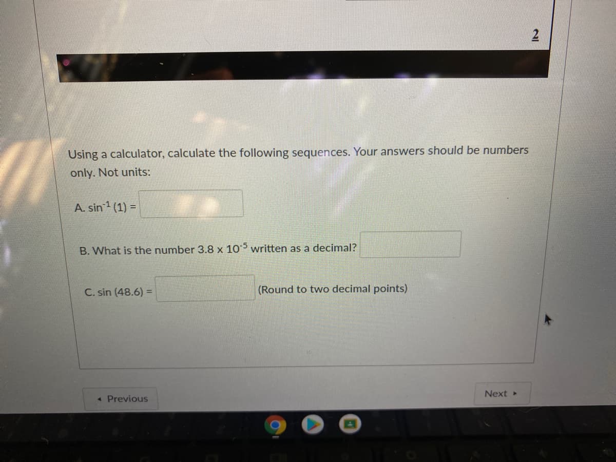 Using a calculator, calculate the following sequences. Your answers should be numbers
only. Not units:
A. sin 1 (1) =
B. What is the number 3.8 x 105 written as a decimal?
C. sin (48.6) =
(Round to two decimal points)
Next
« Previous
