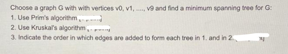 Choose a graph G with with vertices v0, v1, .., v9 and find a minimum spanning tree for G:
1. Use Prim's algorithm.
2. Use Kruskal's algorithm, r
3. Indicate the order in which edges are added to form each tree in 1. and in 2.
