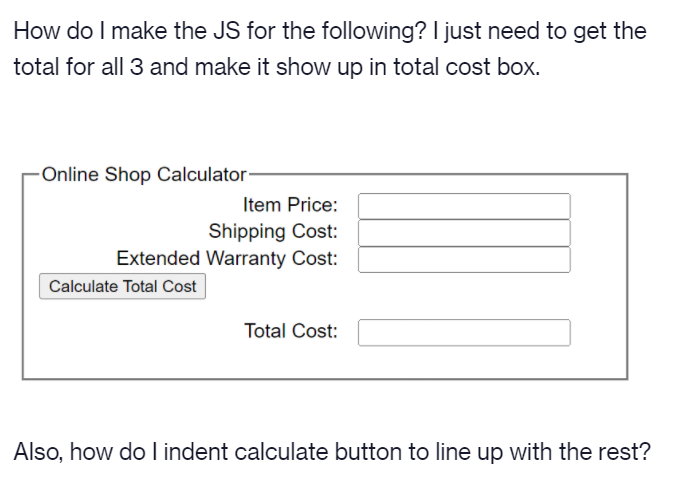 How do I make the JS for the following? I just need to get the
total for all 3 and make it show up in total cost box.
Online Shop Calculator
Item Price:
Shipping Cost:
Extended Warranty Cost:
Calculate Total Cost
Total Cost:
Also, how do I indent calculate button to line up with the rest?
