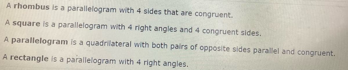 A rhombus is a parallelogram with 4 sides that are congruent.
A square is a parallelogram with 4 right angles and 4 congruent sides.
A parallelogram is a quadrilateral with both pairs of opposite sides parallel and congruent.
A rectangle is a parallelogram with 4 right angles.