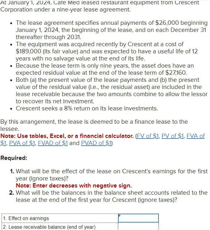 At January 1, 2024, Cafe Med leased restaurant equipment from Crescent
Corporation under a nine-year lease agreement.
• The lease agreement specifies annual payments of $26,000 beginning
January 1, 2024, the beginning of the lease, and on each December 31
thereafter through 2031.
• The equipment was acquired recently by Crescent at a cost of
$189,000 (its fair value) and was expected to have a useful life of 12
years with no salvage value at the end of its life.
Because the lease term is only nine years, the asset does have an
expected residual value at the end of the lease term of $27,160.
Both (a) the present value of the lease payments and (b) the present
value of the residual value (i.e., the residual asset) are included in the
lease receivable because the two amounts combine to allow the lessor
to recover its net investment.
• Crescent seeks a 8% return on its lease investments.
●
By this arrangement, the lease is deemed to be a finance lease to the
lessee.
Note: Use tables, Excel, or a financial calculator. (FV of $1, PV of $1, FVA of
$1, PVA of $1, FVAD of $1 and PVAD of $1)
Required:
1. What will be the effect of the lease on Crescent's earnings for the first
year (ignore taxes)?
Note: Enter decreases with negative sign.
2. What will be the balances in the balance sheet accounts related to the
lease at the end of the first year for Crescent (ignore taxes)?
1. Effect on earnings
2. Lease receivable balance (end of year)