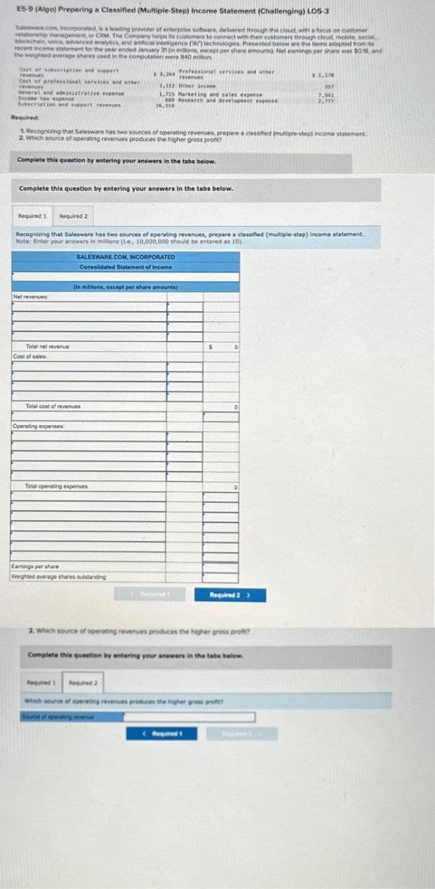 E5-9 (Algo) Preparing a Classified (Multiple-Step) Income Statement (Challenging) LOS-3
Salesware.com, Incorporated, is a leading provider of enterprise software, delivered through the cloud, with a focus on customer
relationship management, or CRM. The Company helps its customers to connect with their customers through cloud, mobile, social
blockchain, voice, advanced analytics, and artificial intelligence (A) technologies. Presented below are the items adapted from its
recent income statement for the year ended January 31 (n millions, except per share amounts). Net earnings per share was $0.18, and
the weighted average shares used in the computation were 840 millon
Cest of subscription and support
revenues
Cost of professional services and other
revenues
General and administrative expense
Income tax expense
Subscription and support revenues
Required 1
Required:
1. Recognizing that Salesware has two sources of operating revenues, prepare a classified (multiple-step) income statement
2. Which source of operating revenues produces the higher gross profit?
Complete this question by entering your answers in the tabs below.
Complete this question by entering your answers in the tabs below.
Net revenues
Required 2
Total net revenue
Cost of sales
Recognizing that Salesware has two sources of operating revenues, prepare a classified (multiple-step) income statement.
Note: Enter your answers in millions (ie, 10,000,000 should be entered as 10).
Operating expenses
Total cost of revenues
$3,264 Professional services and other
revenues
1,152 Other income
1,715 Marketing and sales expense
689 Research and development expense
16,159
SALESWARE.COM, INCORPORATED
Consolidated Statement of Income
Total operating expenses
(in millions, except per share amounts)
Earnings per share
Weighted average shares outstanding
Required 1
Required 2
Requut
$
0
2. Which source of operating revenues produces the higher gross profit?
0
Required 2 >
Complete this question by entering your answers in the tabe below.
Which source of operating revenues produces the higher gross pro
Source of operating revenue
$ 3,170
357
7,941
2,317