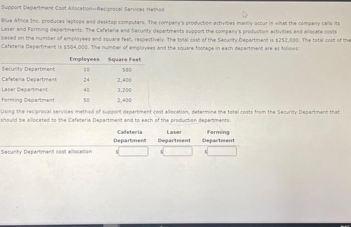 Support Department Cost Allocation-Reciprocal Services Method
Blue Africa Inc. produces laptops and desktop computers. The company's production activities mainly occur in what the company calls its
Laser and Forming departments. The Cafeteria and Security departments support the company's production activities and allocate costs
based on the number of employees and square feet, respectively. The total cost of the Security Department is $252,000. The total cost of the
Cafeteria Department is $584,000. The number of employees and the square footage in each department are as follows:
Square Feet
Employees
10
24
40
50
Security Department
Cafeteria Department
Laser Department
Forming Department
Using the reciprocal services method of support department cost allocation, determine the total costs from the Security Department that
should be allocated to the Cafeteria Department and to each of the production departments.
Security Department cost allocation
580
2,400
3,200
2,400
Cafeteria
Department
Laser
Department
Forming
Department