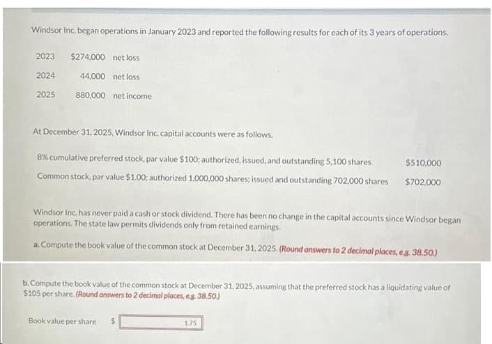 Windsor Inc. began operations in January 2023 and reported the following results for each of its 3 years of operations.
2023 $274,000 net loss
2024
44,000 net loss
880,000 net income
2025
At December 31, 2025, Windsor Inc. capital accounts were as follows.
8% cumulative preferred stock, par value $100; authorized, issued, and outstanding 5,100 shares
Common stock, par value $1.00; authorized 1,000,000 shares; issued and outstanding 702,000 shares
Windsor Inc. has never paid a cash or stock dividend. There has been no change in the capital accounts since Windsor began
operations. The state law permits dividends only from retained earnings.
a. Compute the book value of the common stock at December 31, 2025. (Round answers to 2 decimal places, e.g. 38.50.)
$510,000
$702,000
b. Compute the book value of the common stock at December 31, 2025, assuming that the preferred stock has a liquidating value of
$105 per share. (Round answers to 2 decimal places, e.g. 38.50)
Book value per share
1.75