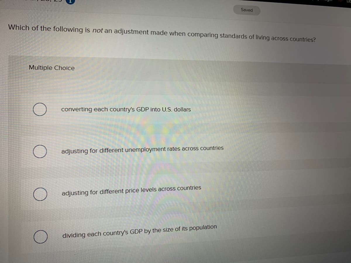 Saved
Which of the following is not an adjustment made when comparing standards of living across countries?
Multiple Choice
converting each country's GDP into U.S. dollars
adjusting for different unemployment rates across countries
adjusting for different price levels across countries
dividing each country's GDP by the size of its population
