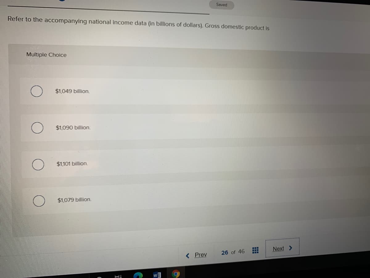 Saved
Refer to the accompanying national income data (in billions of dollars). Gross domestic product is
Multiple Choice
$1,049 billion.
$1,090 billion.
$1,101 billion.
$1,079 billion.
Next >
...
< Prev
26 of 46
