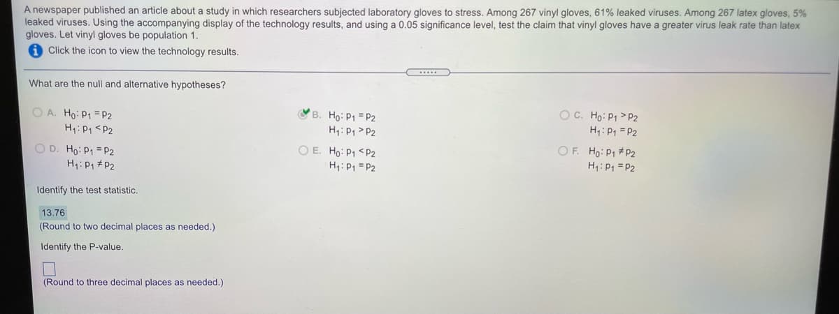 A newspaper published an article about a study in which researchers subjected laboratory gloves to stress. Among 267 vinyl gloves, 61% leaked viruses. Among 267 latex gloves, 5%
leaked viruses. Using the accompanying display of the technology results, and using a 0.05 significance level, test the claim that vinyl gloves have a greater virus leak rate than latex
gloves. Let vinyl gloves be population 1.
A Click the icon to view the technology results.
What are the null and alternative hypotheses?
O C. Ho: P1 > P2
H:P1 = P2
B. Ho: P1 = P2
O A. Ho: P1 = P2
H1:P1 <P2
H1: P1 > P2
O D. Ho: P1 = P2
H:P1 #P2
O E. Ho: P1 <P2
H1: P1 = P2
OF. Ho: P1 + P2
H1: P1 = P2
Identify the test statistic.
13.76
(Round to two decimal places as needed.)
Identify the P-value.
(Round to three decimal places as needed.)
