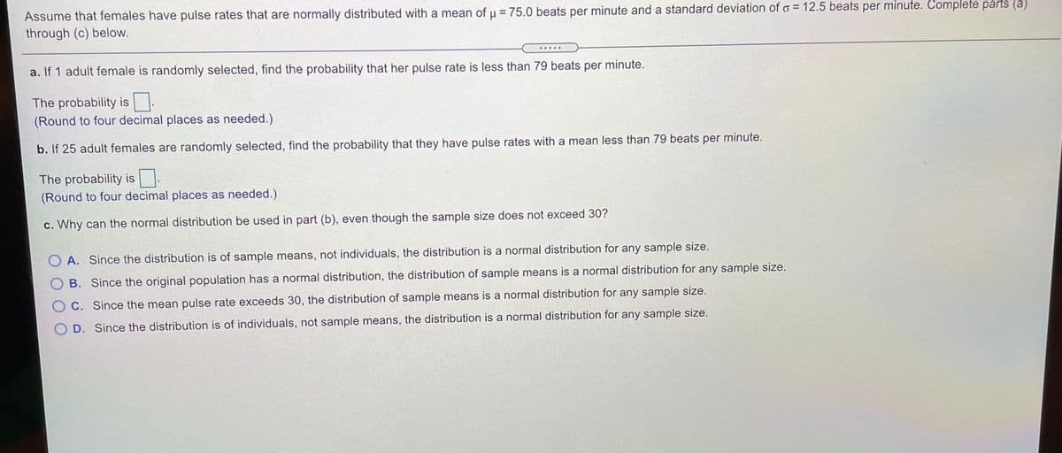 Assume that females have pulse rates that are normally distributed with a mean of u = 75.0 beats per minute and a standard deviation of o = 12.5 beats per minute. Complete parts (a)
through (c) below.
%3D
......
a. If 1 adult female is randomly selected, find the probability that her pulse rate is less than 79 beats per minute.
The probability is
(Round to four decimal places as needed.)
b. If 25 adult females are randomly selected, find the probability that they have pulse rates with a mean less than 79 beats per minute.
The probability is.
(Round to four decimal places as needed.)
c. Why can the normal distribution be used in part (b), even though the sample size does not exceed 30?
O A. Since the distribution is of sample means, not individuals, the distribution is a normal distribution for any sample size.
O B. Since the original population has a normal distribution, the distribution of sample means is a normal distribution for any sample size.
O C. Since the mean pulse rate exceeds 30, the distribution of sample means is a normal distribution for any sample size.
O D. Since the distribution is of individuals, not sample means, the distribution is a normal distribution for any sample size.
