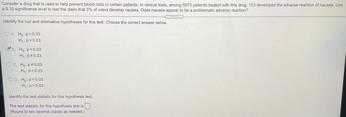 Consider a drug that is used to help prevent blood clots in certain patients. In clinical trials, among 5973 patients treated with this drug, 153 developed the adverse reaction of nausea. Use
a 0.10 significance level to test the claim that 3% of users develop nausea. Does nausea appear to be a problematic adverse reaction?
...
Identify the null and alternative hypotheses for this test. Choose the correct answer below.
O A. Ho: p=0.03
H:p<0.03
B. Ho:p=0.03
H1:p#0.03
OC. Ho: p 0.03
H:p= 0.03
O D. Ho: p=0.03
H1:p>0.03
Identify the test statistic for this hypothesis test.
The test statistic for this hypothesis test is
(Round to two decimal places as needed.)
