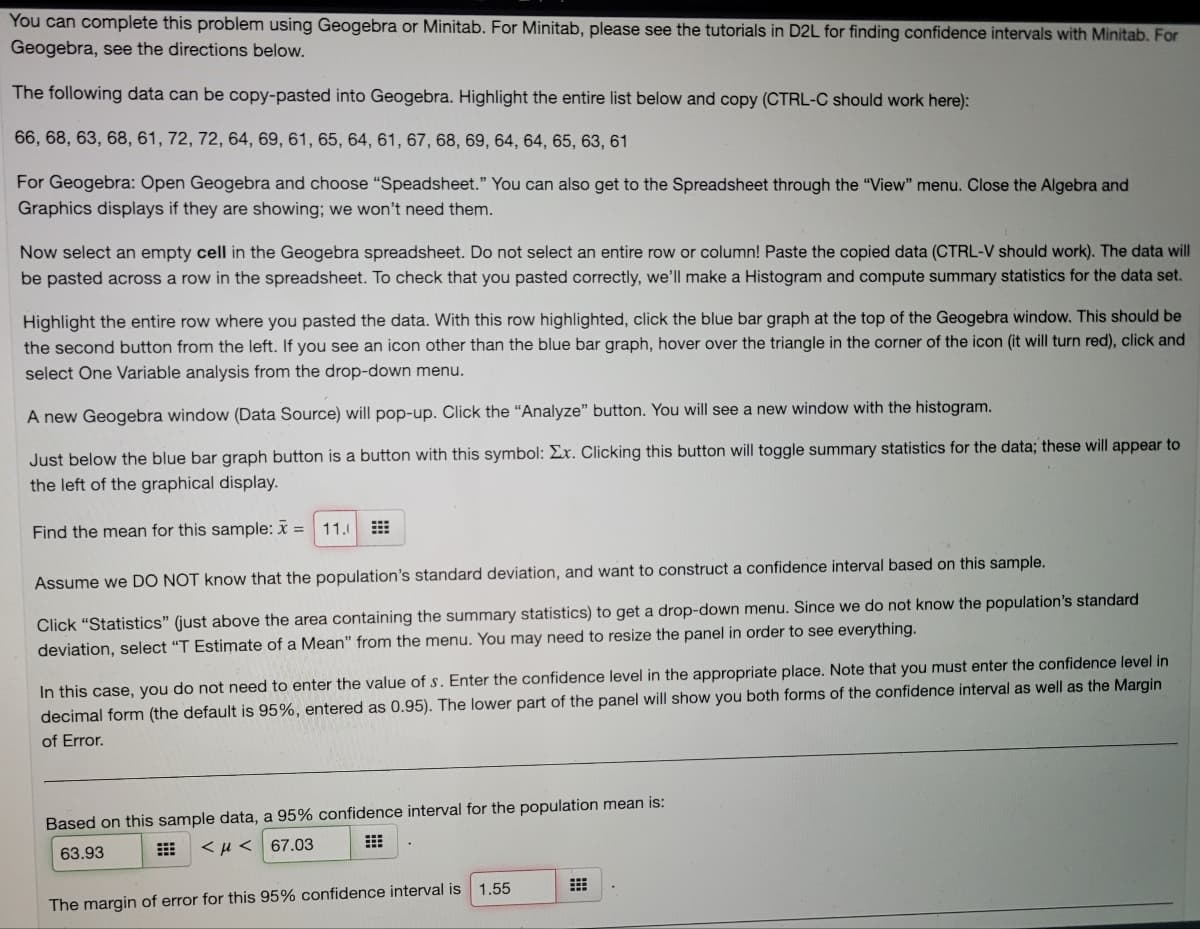 You can complete this problem using Geogebra or Minitab. For Minitab, please see the tutorials in D2L for finding confidence intervals with Minitab. For
Geogebra, see the directions below.
The following data can be copy-pasted into Geogebra. Highlight the entire list below and copy (CTRL-C should work here):
66, 68, 63, 68, 61, 72, 72, 64, 69, 61, 65, 64, 61, 67, 68, 69, 64, 64, 65, 63, 61
For Geogebra: Open Geogebra and choose “Speadsheet." You can also get to the Spreadsheet through the "View" menu. Close the Algebra and
Graphics displays if they are showing; we won't need them.
Now select an empty cell in the Geogebra spreadsheet. Do not select an entire row or column! Paste the copied data (CTRL-V should work). The data will
be pasted across a row in the spreadsheet. To check that you pasted correctly, we'll make a Histogram and compute summary statistics for the data set.
Highlight the entire row where you pasted the data. With this row highlighted, click the blue bar graph at the top of the Geogebra window. This should be
the second button from the left. If you see an icon other than the blue bar graph, hover over the triangle in the corner of the icon (it will turn red), click and
select One Variable analysis from the drop-down menu.
A new Geogebra window (Data Source) will pop-up. Click the "Analyze" button. You will see a new window with the histogram.
Just below the blue bar graph button is a button with this symbol: Ex. Clicking this button will toggle summary statistics for the data; these will appear to
the left of the graphical display.
Find the mean for this sample: x =
11.0
Assume we DO NOT know that the population's standard deviation, and want to construct a confidence interval based on this sample.
Click "Statistics" (just above the area containing the summary statistics) to get a drop-down menu. Since we do not know the population's standard
deviation, select "T Estimate of a Mean" from the menu. You may need to resize the panel in order to see everything.
In this case, you do not need to enter the value of s. Enter the confidence level in the appropriate place. Note that you must enter the confidence level in
decimal form (the default is 95%, entered as 0.95). The lower part of the panel will show you both forms of the confidence interval as well as the Margin
of Error.
Based on this sample data, a 95% confidence interval for the population mean is:
63.93
<H < 67.03
1.55
The margin of error for this 95% confidence interval is
