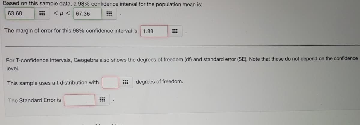 Based on this sample data, a 98% confidence interval for the population mean is:
63.60
<µ < 67.36
The margin of error for this 98% confidence interval is 1.88
For T-confidence intervals, Geogebra also shows the degrees of freedom (df) and standard error (SE). Note that these do not depend on the confidence
level.
This sample uses a t distribution with
degrees of freedom.
The Standard Error is
