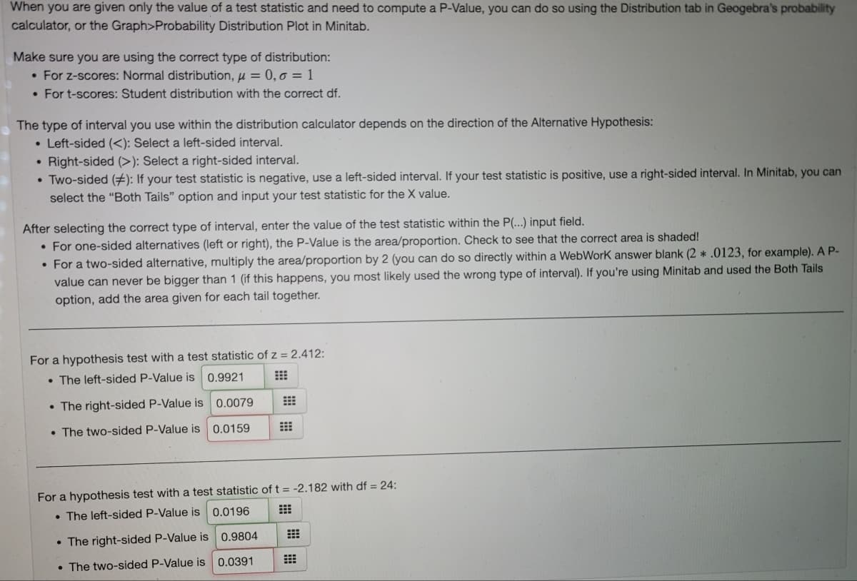 When you are given only the value of a test statistic and need to compute a P-Value, you can do so using the Distribution tab in Geogebra's probability
calculator, or the Graph>Probability Distribution Plot in Minitab.
Make sure you are using the correct type of distribution:
• For z-scores: Normal distribution, u = 0, o = 1
• For t-scores: Student distribution with the correct df.
The type of interval you use within the distribution calculator depends on the direction of the Alternative Hypothesis:
• Left-sided (<): Select a left-sided interval.
• Right-sided (>): Select a right-sided interval.
• Two-sided (#): If your test statistic is negative, use a left-sided interval. If your test statistic is positive, use a right-sided interval. In Minitab, you can
select the "Both Tails" option and input your test statistic for the X value.
After selecting the correct type of interval, enter the value of the test statistic within the P(...) input field.
• For one-sided alternatives (left or right), the P-Value is the area/proportion. Check to see that the correct area is shaded!
• For a two-sided alternative, multiply the area/proportion by 2 (you can do so directly within a WebWork answer blank (2 *.0123, for example). A P-
value can never be bigger than 1 (if this happens, you most likely used the wrong type of interval). If you're using Minitab and used the Both Tails
option, add the area given for each tail together.
For a hypothesis test with a test statistic of z = 2.412:
• The left-sided P-Value is 0.9921
• The right-sided P-Value is 0.0079
• The two-sided P-Value is
0.0159
For a hypothesis test with a test statistic of t = -2.182 with df = 24:
0.0196
• The left-sided P-Value is
• The right-sided P-Value is 0.9804
• The two-sided P-Value is 0.0391
