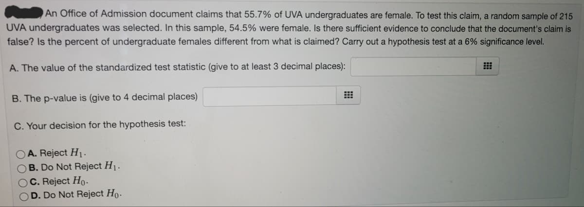 An Office of Admission document claims that 55.7% of UVA undergraduates are female. To test this claim, a random sample of 215
UVA undergraduates was selected. In this sample, 54.5% were female. Is there sufficient evidence to conclude that the document's claim is
false? Is the percent of undergraduate females different from what is claimed? Carry out a hypothesis test at a 6% significance level.
A. The value of the standardized test statistic (give to at least 3 decimal places):
B. The p-value is (give to 4 decimal places)
C. Your decision for the hypothesis test:
A. Reject H1.
OB. Do Not Reject H1.
C. Reject Ho.
D. Do Not Reject Ho.
