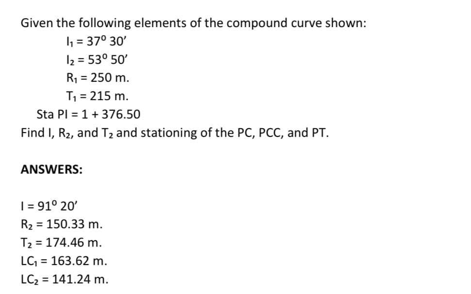 Given the following elements of the compound curve shown:
h = 37° 30'
I2 = 53° 50'
%3D
R1 = 250 m.
T1 = 215 m.
Sta PI = 1 +376.50
Find I, R2, and T2 and stationing of the PC, PCC, and PT.
ANSWERS:
| = 91° 20'
R2 = 150.33 m.
T2 = 174.46 m.
LC = 163.62 m.
LC2
= 141.24 m.
