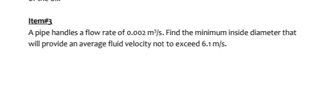 Item#3
A pipe handles a flow rate of 0.002 m³/s. Find the minimum inside diameter that
will provide an average fluid velocity not to exceed 6.1 m/s.