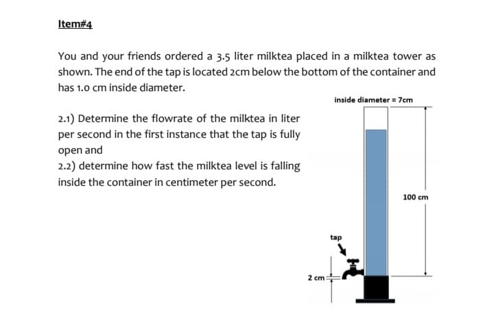 Item#4
You and your friends ordered a 3.5 liter milktea placed in a milktea tower as
shown. The end of the tap is located 2cm below the bottom of the container and
has 1.0 cm inside diameter.
2.1) Determine the flowrate of the milktea in liter
per second in the first instance that the tap is fully
open and
2.2) determine how fast the milktea level is falling
inside the container in centimeter per second.
2 cm:
inside diameter = 7cm
tap
100 cm