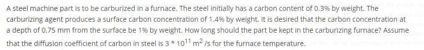 A steel machine part is to be carburized in a furnace. The steel initially has a carbon content of 0.3% by weight. The
carburizing agent produces a surface carbon concentration of 1.4% by weight. It is desired that the carbon concentration at
a depth of 0.75 mm from the surface be 1% by weight. How long should the part be kept in the carburizing furnace? Assume
that the diffusion coefficient of carbon in steel is 3 * 1011 m2 /s for the furnace temperature.
