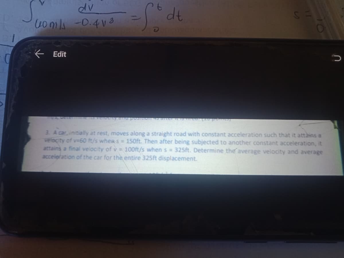 dv
dt
Uomli -0.4 Va
Edit
3. A carinitially at rest, moves along a straight road with constant acceleration such that it attàins a
velocity of v-60 ft/s whers = 150ft. Then after being subjected to another constant acceleration, it
attains a final velocity of v = 100ft/s whenS = 325ft. Determine the average velocity and average
acceleration of the car for the entire 325ft displacement.
