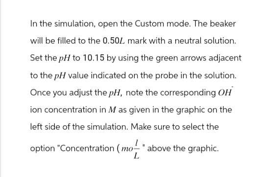 In the simulation, open the Custom mode. The beaker
will be filled to the 0.50L mark with a neutral solution.
Set the pH to 10.15 by using the green arrows adjacent
to the pH value indicated on the probe in the solution.
Once you adjust the pH, note the corresponding OH
ion concentration in M as given in the graphic on the
left side of the simulation. Make sure to select the
option "Concentration (mo".
above the graphic.
L