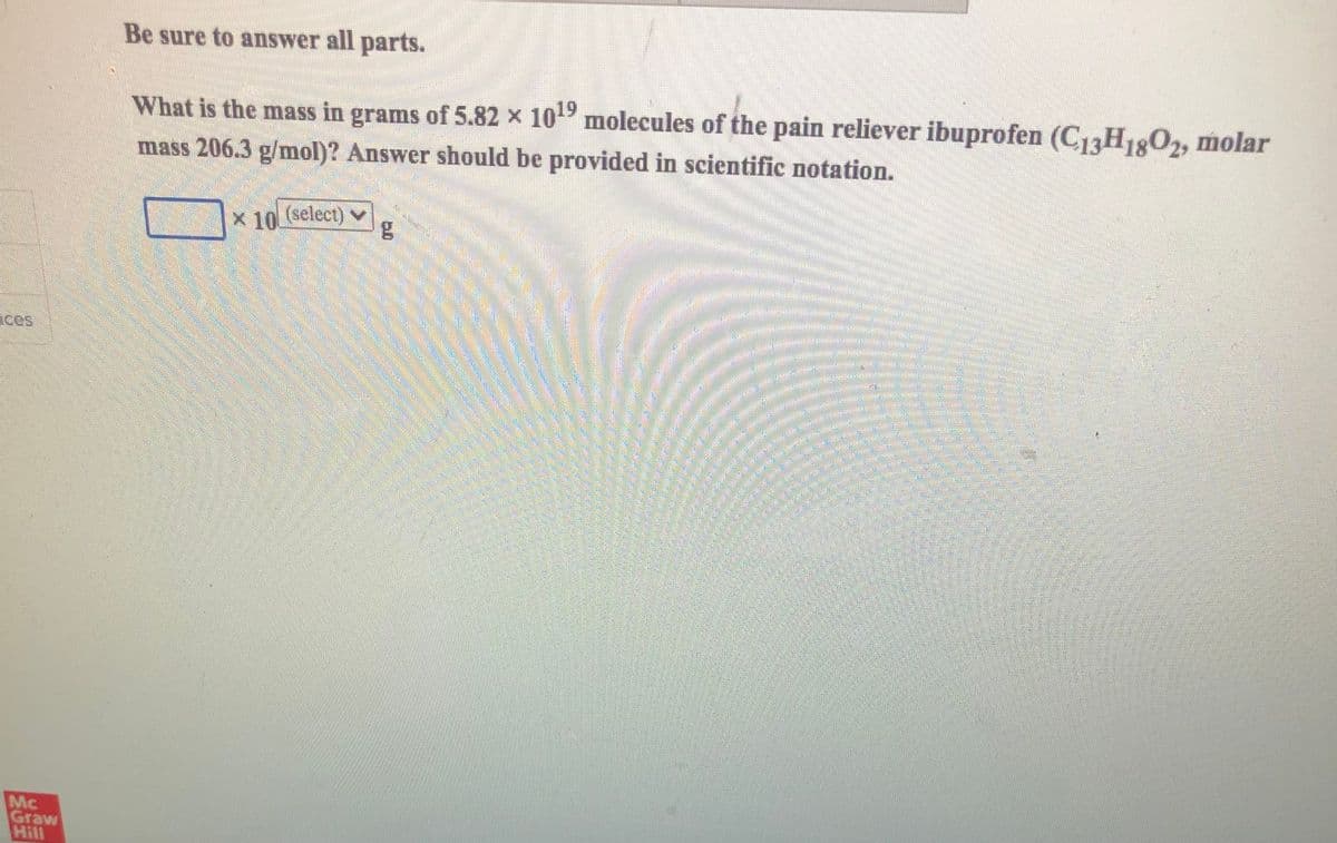 Be sure to answer all parts.
What is the mass in grams of 5.82 x 10 molecules of the pain reliever ibuprofen (C1H1:O2, molar
mass 206.3 g/mol)? Answer should be provided in scientific notation.
X 10 (select)
v
ices
Mc
Graw
Hill
