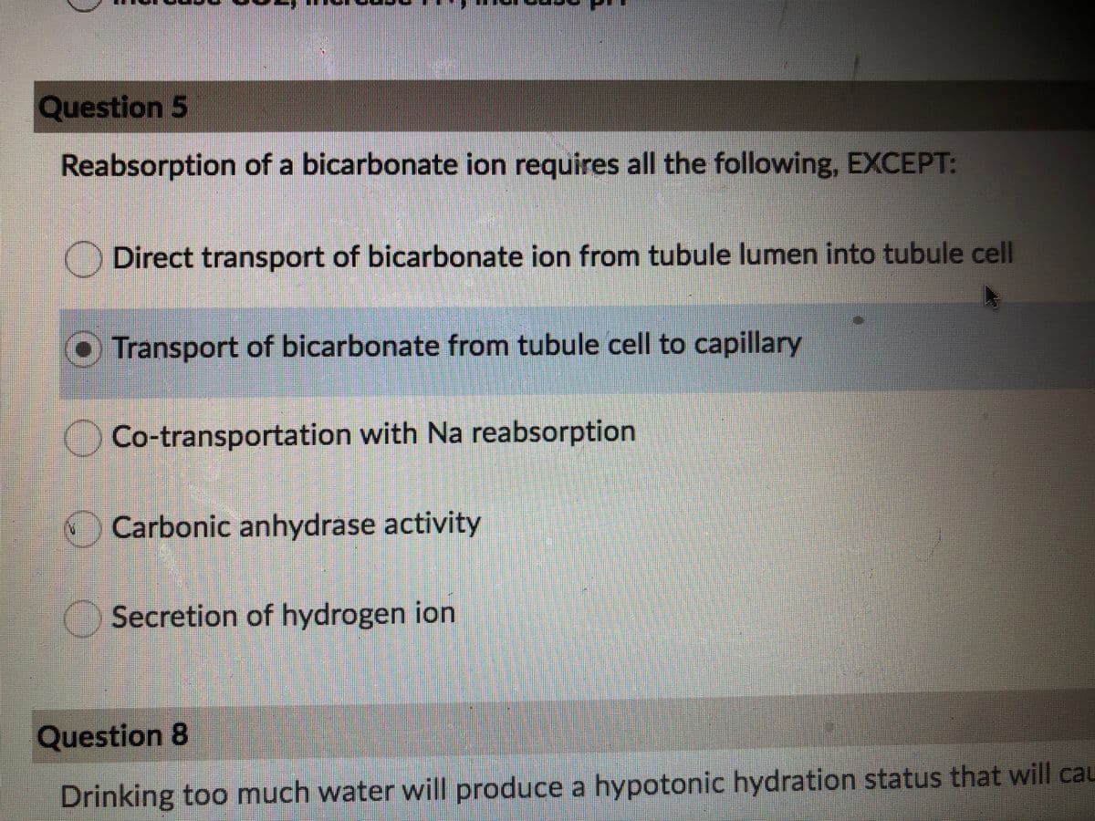 Question 5
Reabsorption of a bicarbonate ion requires all the following, EXCEPT:
) Direct transport of bicarbonate ion from tubule lumen into tubule cell
O Transport of bicarbonate from tubule cell to capillary
Co-transportation with Na reabsorption
Carbonic anhydrase activity
Secretion of hydrogen ion
Question 8
Drinking too much water will produce a hypotonic hydration status that will cau
