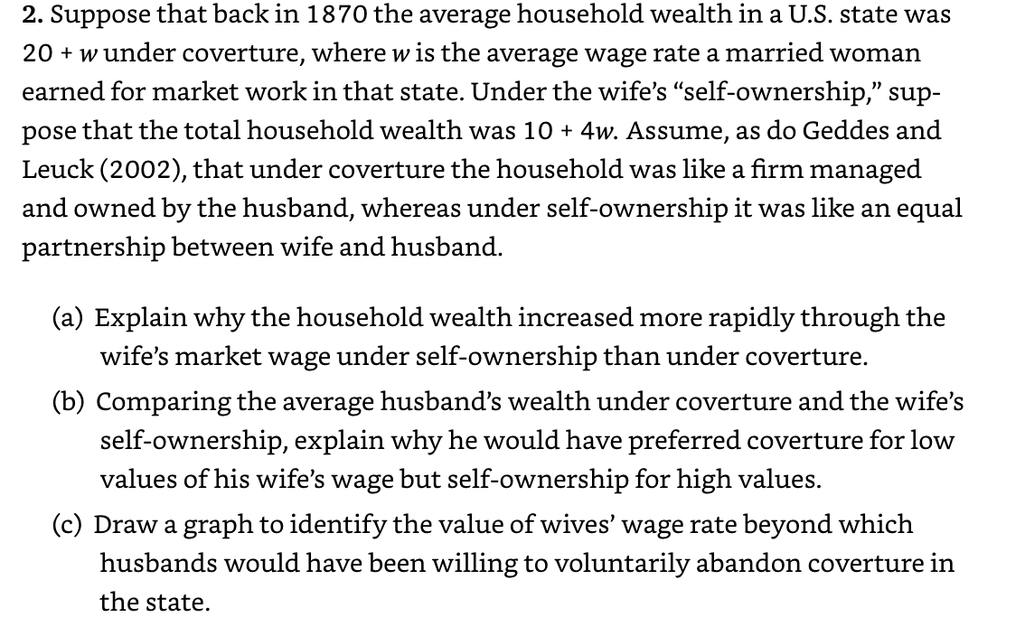 2. Suppose that back in 1870 the average household wealth in a U.S. state was
20 + w under coverture, where w is the average wage rate a married woman
earned for market work in that state. Under the wife's "self-ownership," sup-
pose that the total household wealth was 10 + 4w. Assume, as do Geddes and
Leuck (2002), that under coverture the household was like a firm managed
and owned by the husband, whereas under self-ownership it was like an equal
partnership between wife and husband.
(a) Explain why the household wealth increased more rapidly through the
wife's market wage under self-ownership than under coverture.
(b) Comparing the average husband's wealth under coverture and the wife's
self-ownership, explain why he would have preferred coverture for low
values of his wife's wage but self-ownership for high values.
(c) Draw a graph to identify the value of wives' wage rate beyond which
husbands would have been willing to voluntarily abandon coverture in
the state.
