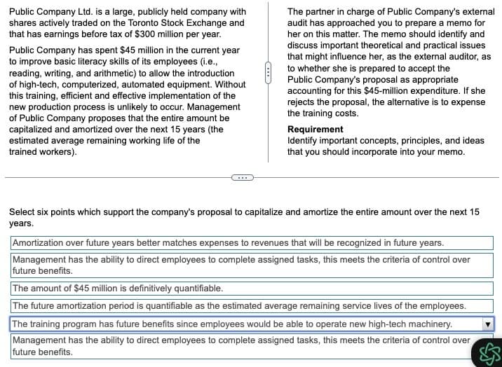 Public Company Ltd. is a large, publicly held company with
shares actively traded on the Toronto Stock Exchange and
that has earnings before tax of $300 million per year.
Public Company has spent $45 million in the current year
to improve basic literacy skills of its employees (i.e.,
reading, writing, and arithmetic) to allow the introduction
of high-tech, computerized, automated equipment. Without
this training, efficient and effective implementation of the
new production process is unlikely to occur. Management
of Public Company proposes that the entire amount be
capitalized and amortized over the next 15 years (the
estimated average remaining working life of the
trained workers).
...
The partner in charge of Public Company's external
audit has approached you to prepare a memo for
her on this matter. The memo should identify and
discuss important theoretical and practical issues
that might influence her, as the external auditor, as
to whether she is prepared to accept the
Public Company's proposal as appropriate
accounting for this $45-million expenditure. If she
rejects the proposal, the alternative is to expense
the training costs.
Requirement
Identify important concepts, principles, and ideas
that you should incorporate into your memo.
Select six points which support the company's proposal to capitalize and amortize the entire amount over the next 15
years.
Amortization over future years better matches expenses to revenues that will be recognized in future years.
Management has the ability to direct employees to complete assigned tasks, this meets the criteria of control over
future benefits.
The amount of $45 million is definitively quantifiable.
The future amortization period is quantifiable as the estimated average remaining service lives of the employees.
The training program has future benefits since employees would be able to operate new high-tech machinery.
Management has the ability to direct employees to complete assigned tasks, this meets the criteria of control over
future benefits.