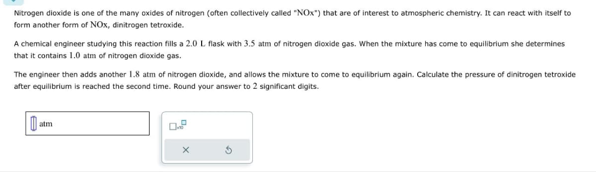 Nitrogen dioxide is one of the many oxides of nitrogen (often collectively called "NOx") that are of interest to atmospheric chemistry. It can react with itself to
form another form of NOx, dinitrogen tetroxide.
A chemical engineer studying this reaction fills a 2.0 L flask with 3.5 atm of nitrogen dioxide gas. When the mixture has come to equilibrium she determines
that it contains 1.0 atm of nitrogen dioxide gas.
The engineer then adds another 1.8 atm of nitrogen dioxide, and allows the mixture to come to equilibrium again. Calculate the pressure of dinitrogen tetroxide
after equilibrium is reached the second time. Round your answer to 2 significant digits.
0
atm
X
S